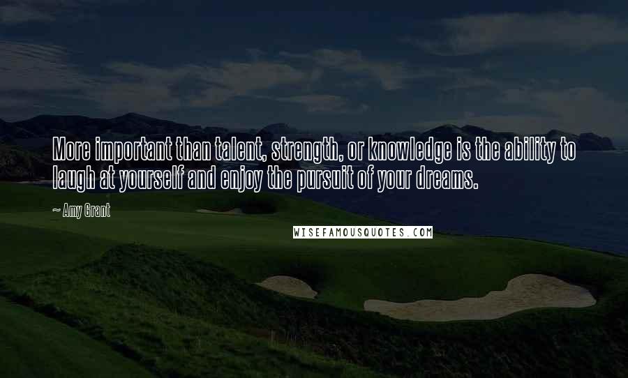 Amy Grant Quotes: More important than talent, strength, or knowledge is the ability to laugh at yourself and enjoy the pursuit of your dreams.