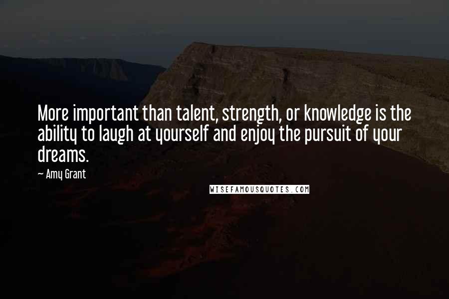 Amy Grant Quotes: More important than talent, strength, or knowledge is the ability to laugh at yourself and enjoy the pursuit of your dreams.