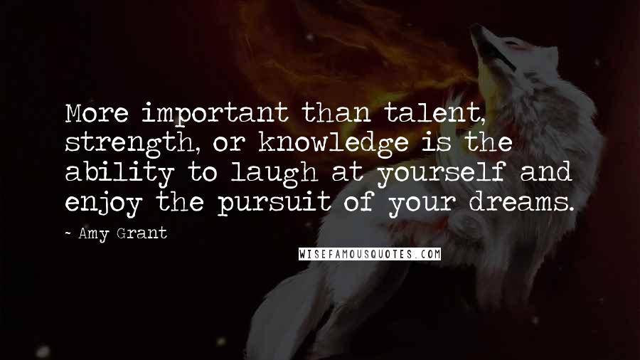 Amy Grant Quotes: More important than talent, strength, or knowledge is the ability to laugh at yourself and enjoy the pursuit of your dreams.