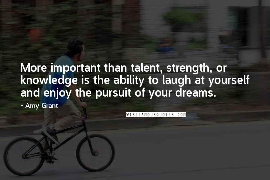 Amy Grant Quotes: More important than talent, strength, or knowledge is the ability to laugh at yourself and enjoy the pursuit of your dreams.