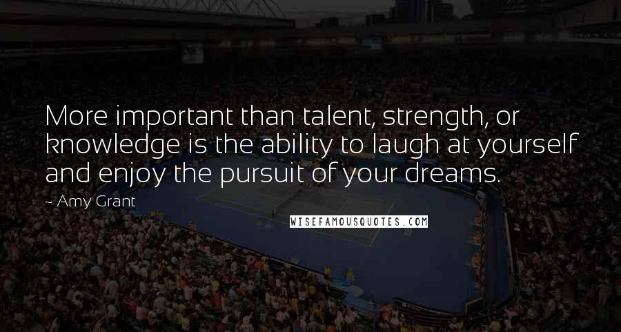 Amy Grant Quotes: More important than talent, strength, or knowledge is the ability to laugh at yourself and enjoy the pursuit of your dreams.