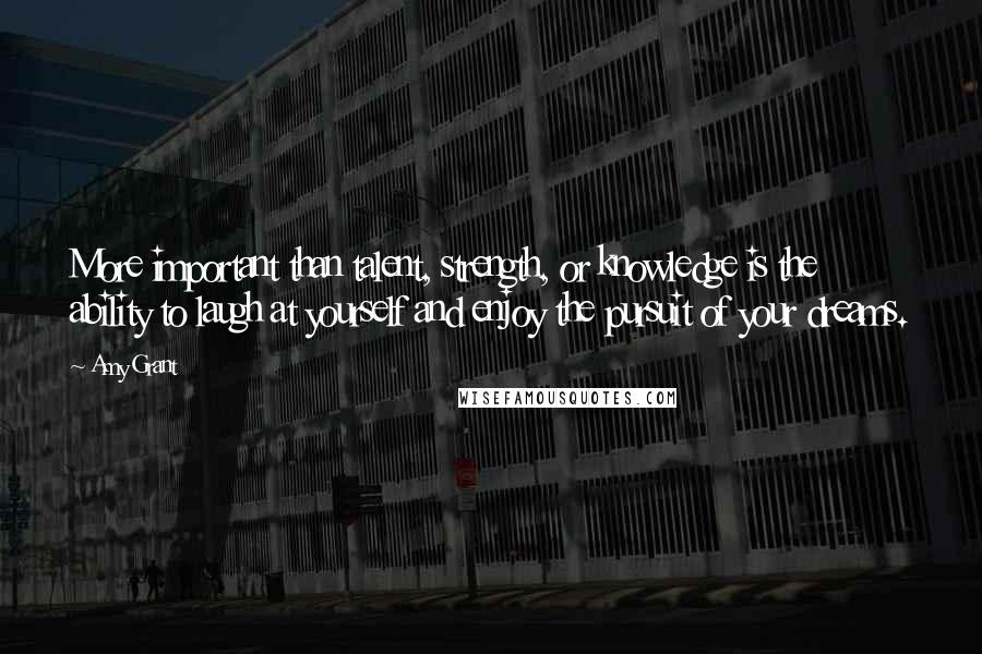 Amy Grant Quotes: More important than talent, strength, or knowledge is the ability to laugh at yourself and enjoy the pursuit of your dreams.