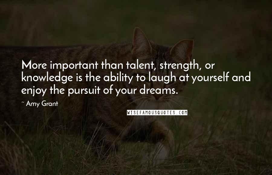 Amy Grant Quotes: More important than talent, strength, or knowledge is the ability to laugh at yourself and enjoy the pursuit of your dreams.