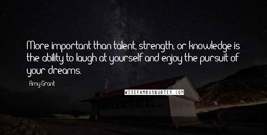 Amy Grant Quotes: More important than talent, strength, or knowledge is the ability to laugh at yourself and enjoy the pursuit of your dreams.