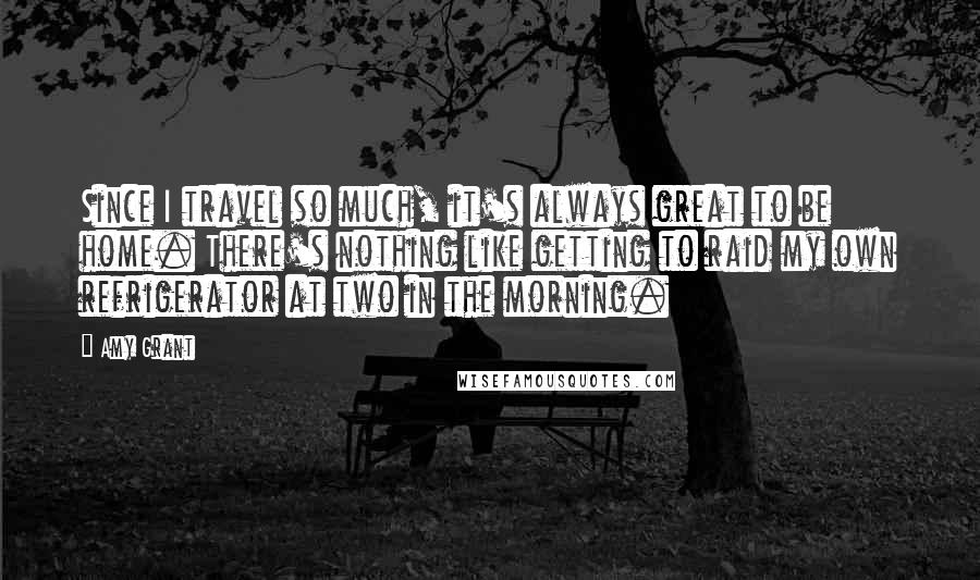 Amy Grant Quotes: Since I travel so much, it's always great to be home. There's nothing like getting to raid my own refrigerator at two in the morning.