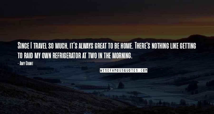 Amy Grant Quotes: Since I travel so much, it's always great to be home. There's nothing like getting to raid my own refrigerator at two in the morning.