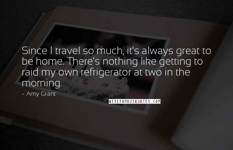 Amy Grant Quotes: Since I travel so much, it's always great to be home. There's nothing like getting to raid my own refrigerator at two in the morning.