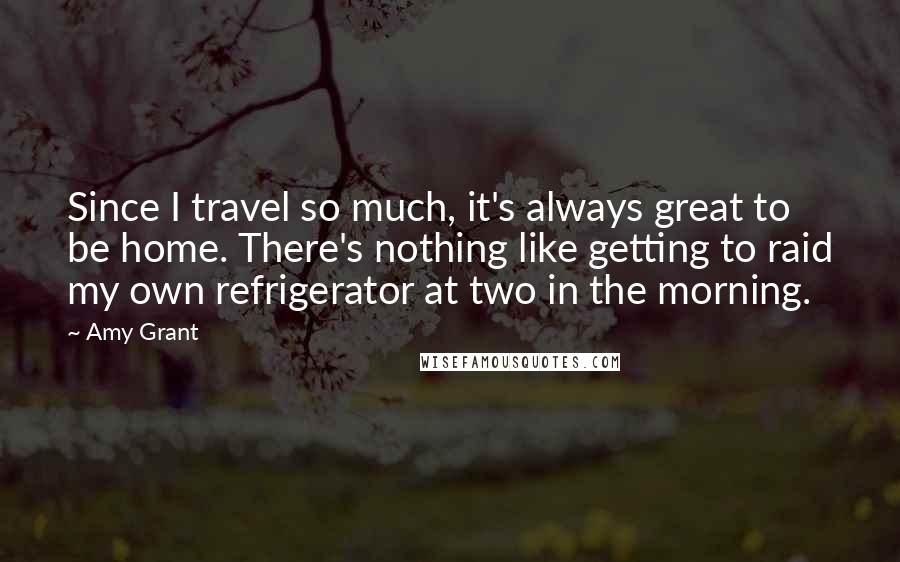 Amy Grant Quotes: Since I travel so much, it's always great to be home. There's nothing like getting to raid my own refrigerator at two in the morning.