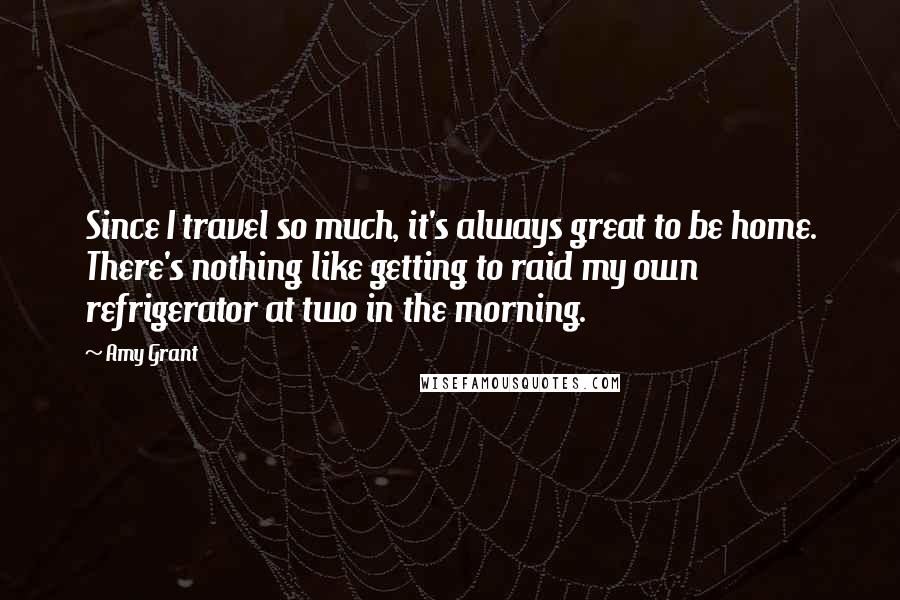 Amy Grant Quotes: Since I travel so much, it's always great to be home. There's nothing like getting to raid my own refrigerator at two in the morning.