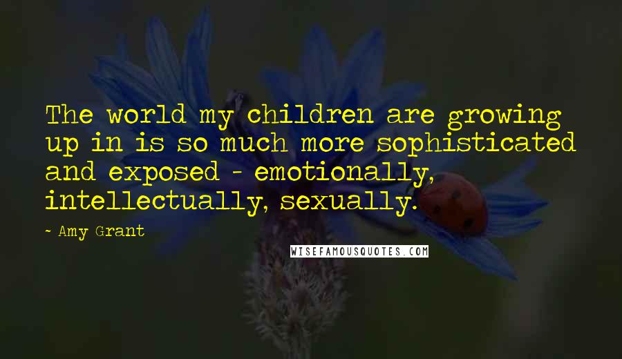 Amy Grant Quotes: The world my children are growing up in is so much more sophisticated and exposed - emotionally, intellectually, sexually.