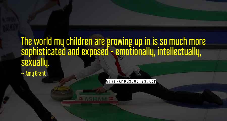 Amy Grant Quotes: The world my children are growing up in is so much more sophisticated and exposed - emotionally, intellectually, sexually.