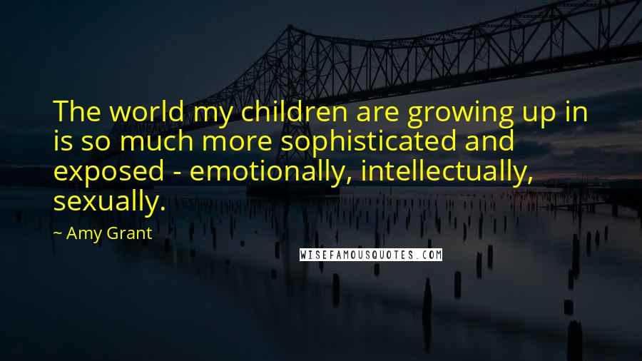 Amy Grant Quotes: The world my children are growing up in is so much more sophisticated and exposed - emotionally, intellectually, sexually.