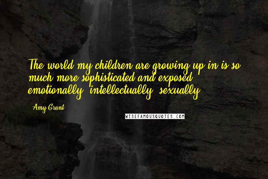 Amy Grant Quotes: The world my children are growing up in is so much more sophisticated and exposed - emotionally, intellectually, sexually.