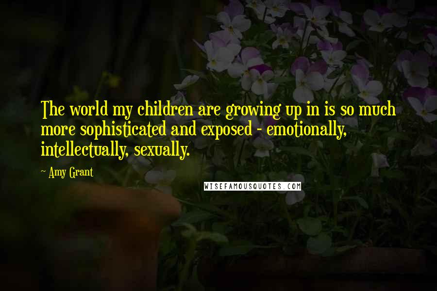 Amy Grant Quotes: The world my children are growing up in is so much more sophisticated and exposed - emotionally, intellectually, sexually.