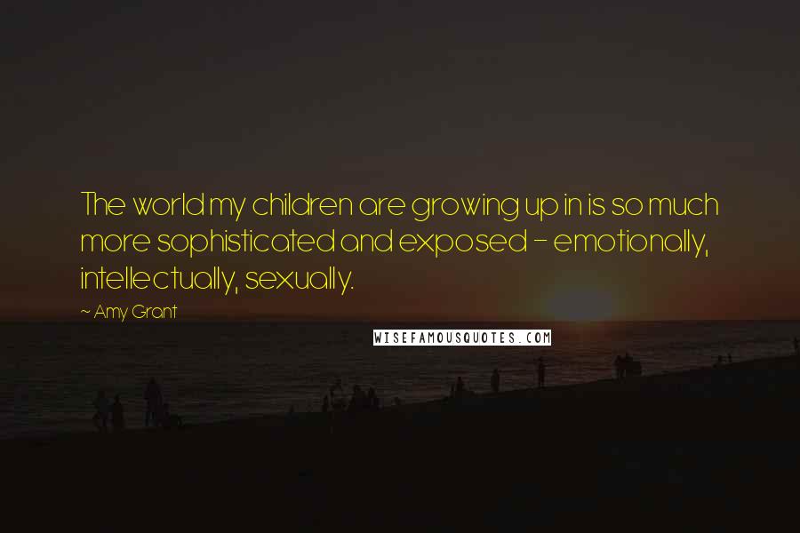 Amy Grant Quotes: The world my children are growing up in is so much more sophisticated and exposed - emotionally, intellectually, sexually.