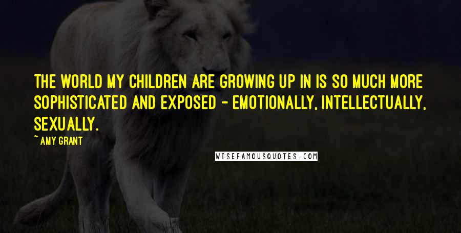 Amy Grant Quotes: The world my children are growing up in is so much more sophisticated and exposed - emotionally, intellectually, sexually.