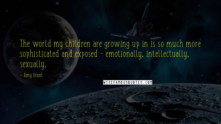 Amy Grant Quotes: The world my children are growing up in is so much more sophisticated and exposed - emotionally, intellectually, sexually.