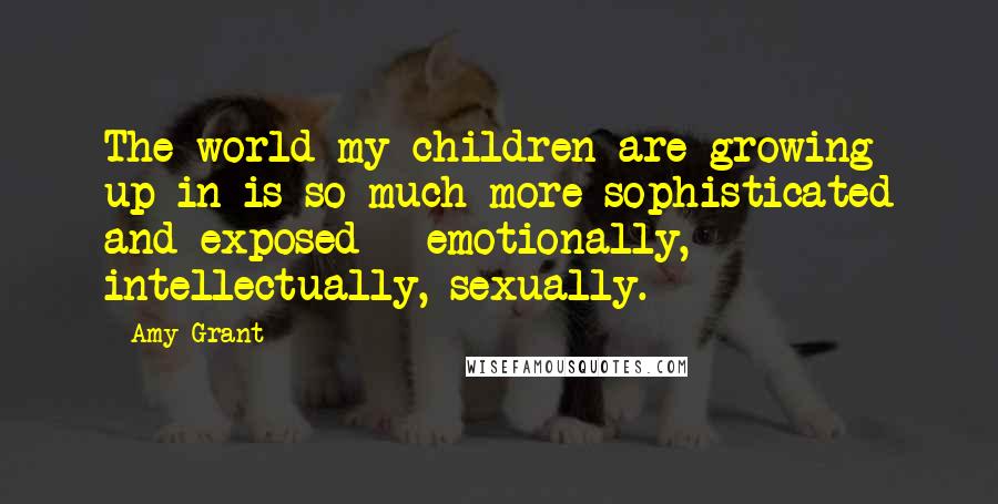 Amy Grant Quotes: The world my children are growing up in is so much more sophisticated and exposed - emotionally, intellectually, sexually.