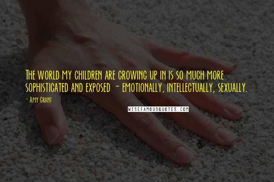 Amy Grant Quotes: The world my children are growing up in is so much more sophisticated and exposed - emotionally, intellectually, sexually.