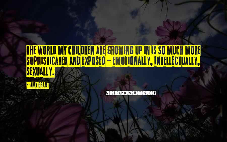 Amy Grant Quotes: The world my children are growing up in is so much more sophisticated and exposed - emotionally, intellectually, sexually.