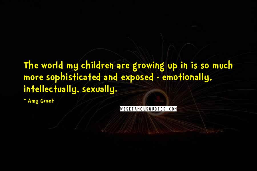 Amy Grant Quotes: The world my children are growing up in is so much more sophisticated and exposed - emotionally, intellectually, sexually.