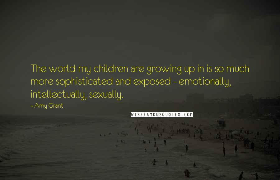 Amy Grant Quotes: The world my children are growing up in is so much more sophisticated and exposed - emotionally, intellectually, sexually.