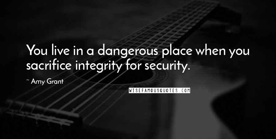 Amy Grant Quotes: You live in a dangerous place when you sacrifice integrity for security.