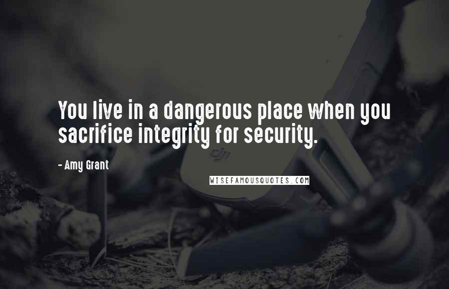 Amy Grant Quotes: You live in a dangerous place when you sacrifice integrity for security.