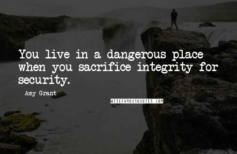 Amy Grant Quotes: You live in a dangerous place when you sacrifice integrity for security.