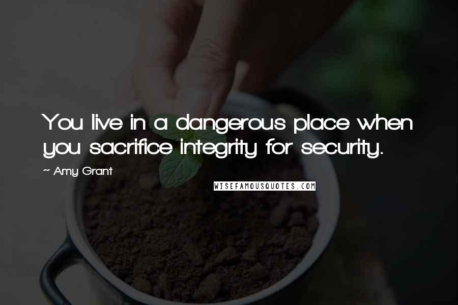 Amy Grant Quotes: You live in a dangerous place when you sacrifice integrity for security.