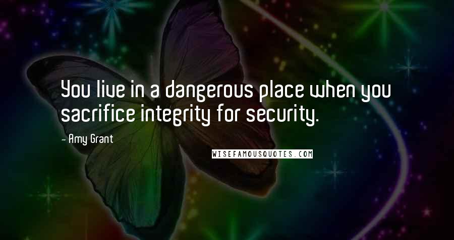 Amy Grant Quotes: You live in a dangerous place when you sacrifice integrity for security.