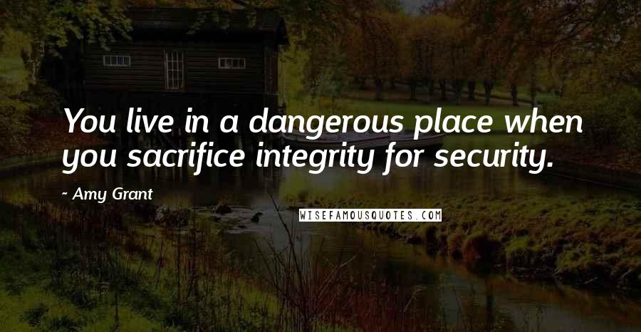 Amy Grant Quotes: You live in a dangerous place when you sacrifice integrity for security.