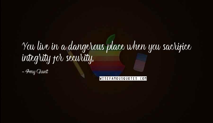 Amy Grant Quotes: You live in a dangerous place when you sacrifice integrity for security.