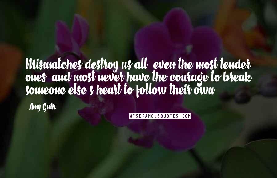 Amy Guth Quotes: Mismatches destroy us all, even the most tender ones, and most never have the courage to break someone else's heart to follow their own.