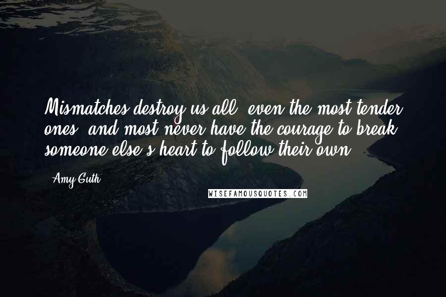 Amy Guth Quotes: Mismatches destroy us all, even the most tender ones, and most never have the courage to break someone else's heart to follow their own.