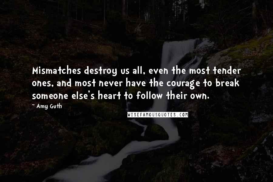 Amy Guth Quotes: Mismatches destroy us all, even the most tender ones, and most never have the courage to break someone else's heart to follow their own.