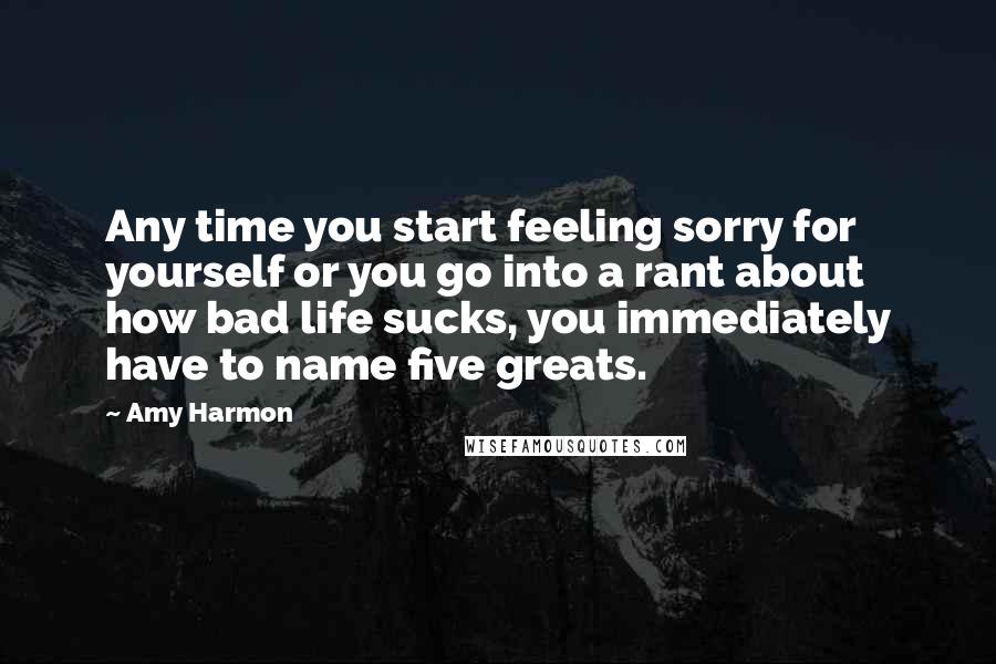 Amy Harmon Quotes: Any time you start feeling sorry for yourself or you go into a rant about how bad life sucks, you immediately have to name five greats.