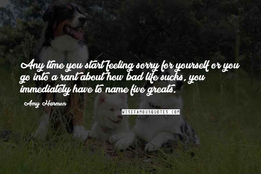 Amy Harmon Quotes: Any time you start feeling sorry for yourself or you go into a rant about how bad life sucks, you immediately have to name five greats.