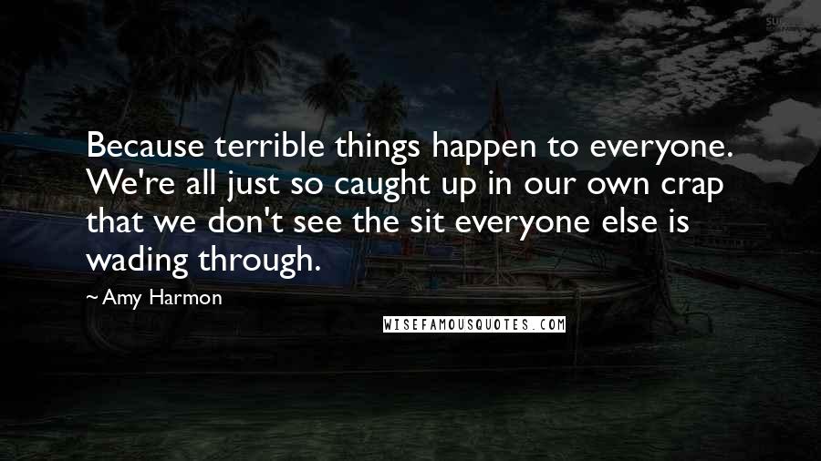 Amy Harmon Quotes: Because terrible things happen to everyone. We're all just so caught up in our own crap that we don't see the sit everyone else is wading through.