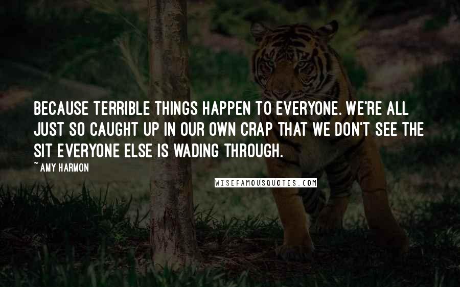 Amy Harmon Quotes: Because terrible things happen to everyone. We're all just so caught up in our own crap that we don't see the sit everyone else is wading through.