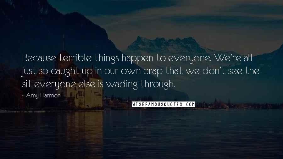 Amy Harmon Quotes: Because terrible things happen to everyone. We're all just so caught up in our own crap that we don't see the sit everyone else is wading through.