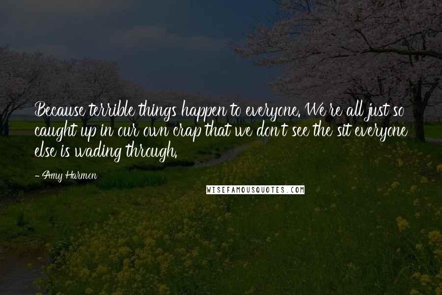 Amy Harmon Quotes: Because terrible things happen to everyone. We're all just so caught up in our own crap that we don't see the sit everyone else is wading through.