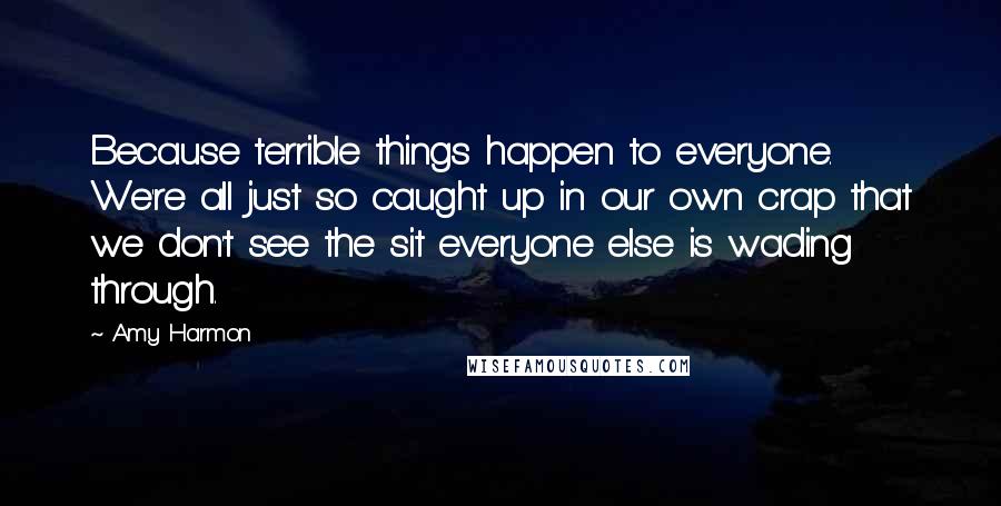 Amy Harmon Quotes: Because terrible things happen to everyone. We're all just so caught up in our own crap that we don't see the sit everyone else is wading through.