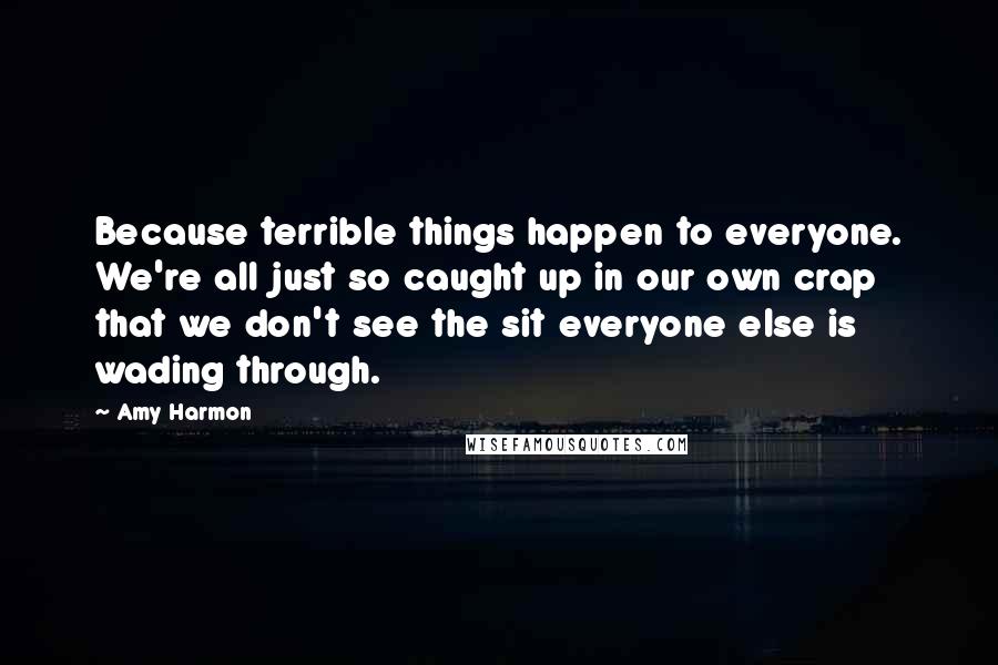 Amy Harmon Quotes: Because terrible things happen to everyone. We're all just so caught up in our own crap that we don't see the sit everyone else is wading through.