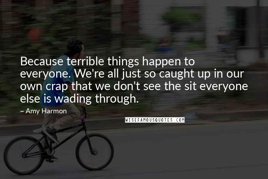 Amy Harmon Quotes: Because terrible things happen to everyone. We're all just so caught up in our own crap that we don't see the sit everyone else is wading through.