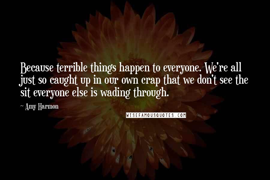 Amy Harmon Quotes: Because terrible things happen to everyone. We're all just so caught up in our own crap that we don't see the sit everyone else is wading through.