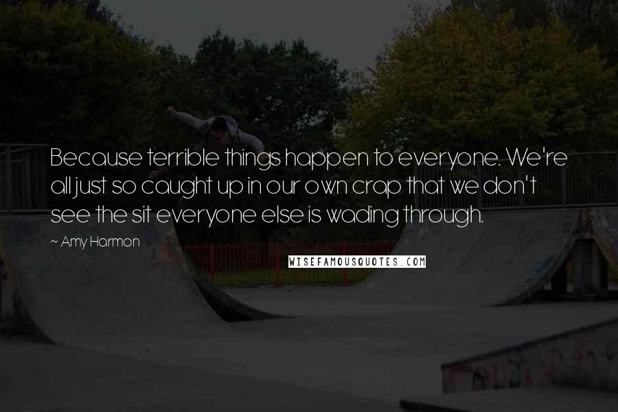 Amy Harmon Quotes: Because terrible things happen to everyone. We're all just so caught up in our own crap that we don't see the sit everyone else is wading through.