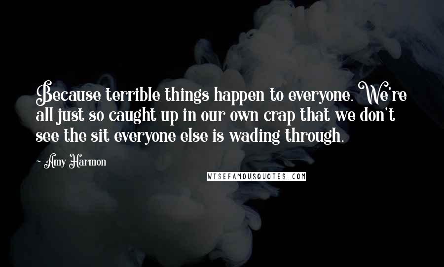 Amy Harmon Quotes: Because terrible things happen to everyone. We're all just so caught up in our own crap that we don't see the sit everyone else is wading through.