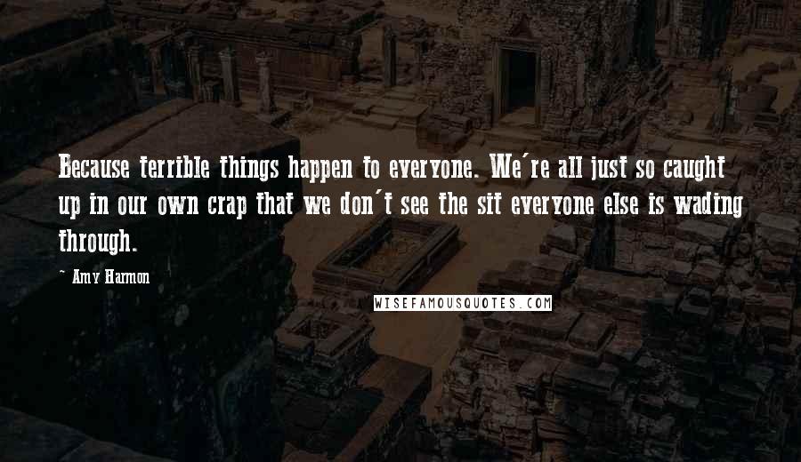 Amy Harmon Quotes: Because terrible things happen to everyone. We're all just so caught up in our own crap that we don't see the sit everyone else is wading through.