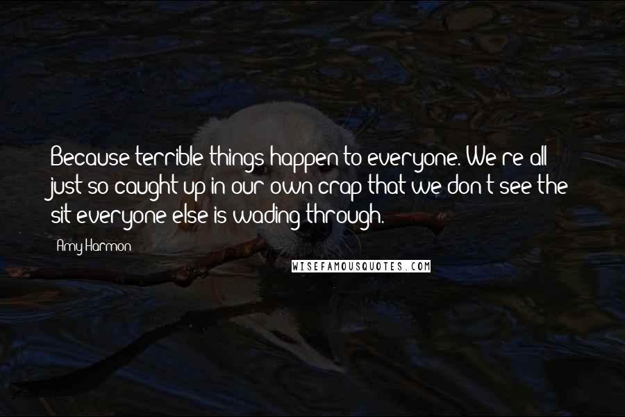 Amy Harmon Quotes: Because terrible things happen to everyone. We're all just so caught up in our own crap that we don't see the sit everyone else is wading through.